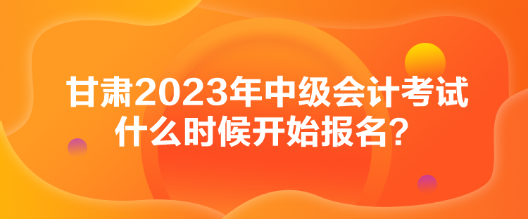 甘肅2023年中級會計考試什么時候開始報名？