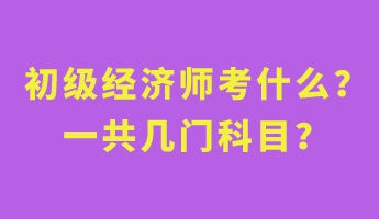 初級經(jīng)濟師考什么？一共幾門科目？