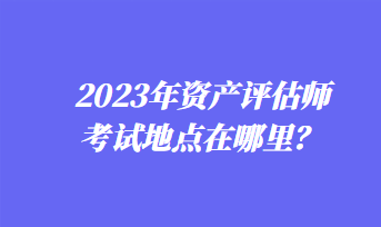 2023年資產(chǎn)評(píng)估師考試地點(diǎn)在哪里？