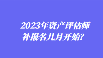 2023年資產(chǎn)評估師補報名幾月開始？