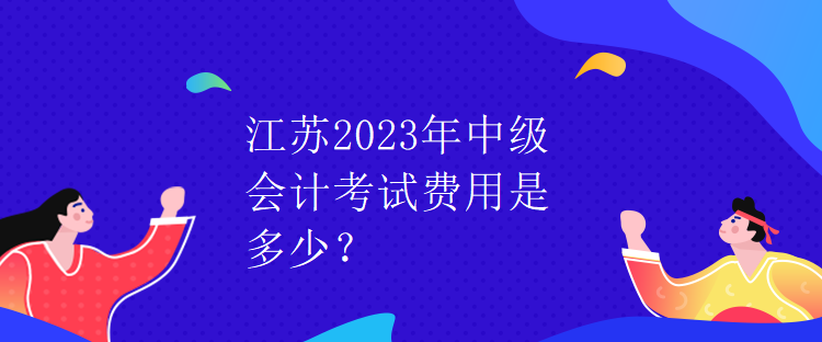 江蘇2023年中級會計考試費用是多少？