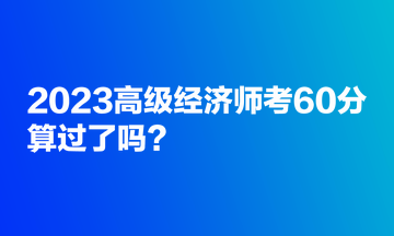 2023高級經(jīng)濟(jì)師考60分，算過了嗎？