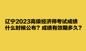 遼寧2023高級經(jīng)濟師考試成績什么時候公布？成績有效期多久？