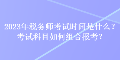 2023年稅務(wù)師考試時間是什么？考試科目如何組合報考？