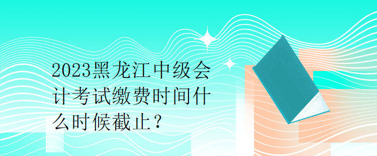 2023黑龍江中級會計(jì)考試?yán)U費(fèi)時間什么時候截止？