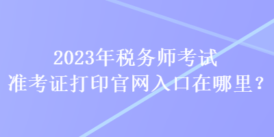 2023年稅務(wù)師考試準(zhǔn)考證打印官網(wǎng)入口在哪里？