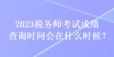 2023稅務(wù)師考試成績查詢時間會在什么時候？