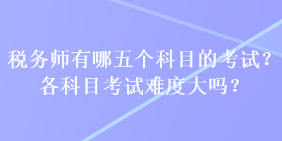 稅務(wù)師有哪五個(gè)科目的考試？各科目考試難度大嗎？