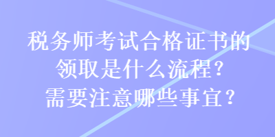 稅務(wù)師考試合格證書的領(lǐng)取是什么流程？需要注意哪些事宜？