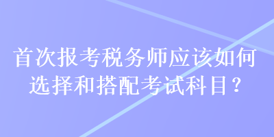 首次報(bào)考稅務(wù)師應(yīng)該如何選擇和搭配考試科目？