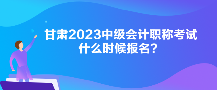 甘肅2023中級會計職稱考試什么時候報名？