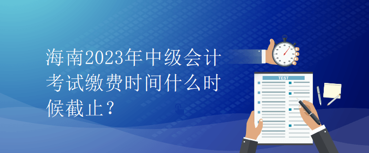 海南2023年中級會計考試繳費時間什么時候截止？