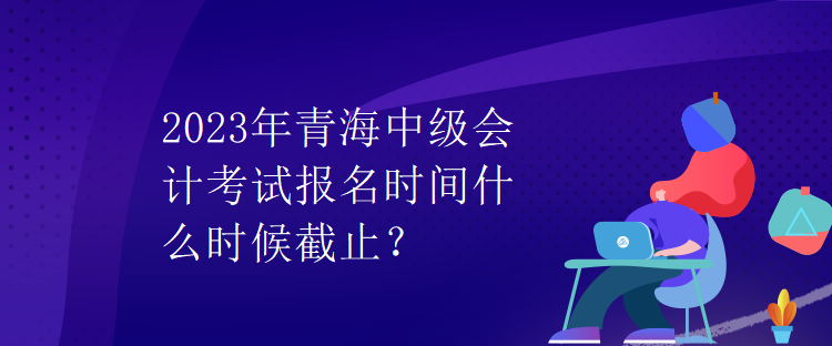 2023年青海中級會(huì)計(jì)考試報(bào)名時(shí)間什么時(shí)候截止？