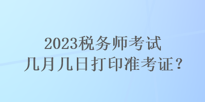 2023稅務(wù)師考試幾月幾日打印準(zhǔn)考證？