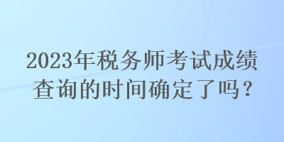 2023年稅務(wù)師考試成績(jī)查詢的時(shí)間確定了嗎？