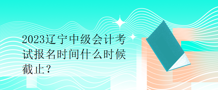 2023遼寧中級會計考試報名時間什么時候截止？