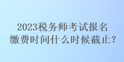 2023稅務(wù)師考試報(bào)名繳費(fèi)時(shí)間什么時(shí)候截止？