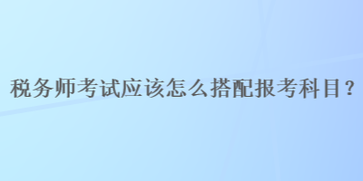 稅務(wù)師考試應(yīng)該怎么搭配報考科目？