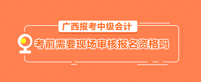 廣西報(bào)考中級會計(jì)需要考前到會計(jì)管理機(jī)構(gòu)現(xiàn)場審核報(bào)名資格嗎？