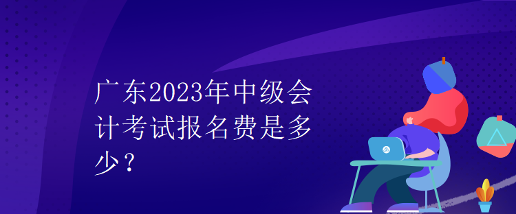 廣東2023年中級(jí)會(huì)計(jì)考試報(bào)名費(fèi)是多少？