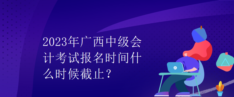 2023年廣西中級(jí)會(huì)計(jì)考試報(bào)名時(shí)間什么時(shí)候截止？