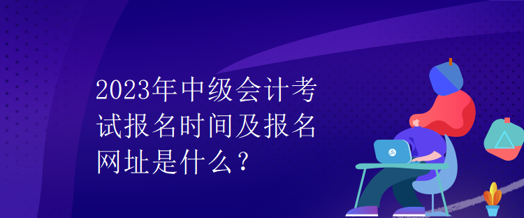 2023年中級會計考試報名時間及報名網(wǎng)址是什么？