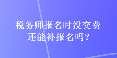 稅務(wù)師報(bào)名時(shí)沒(méi)交費(fèi)還能補(bǔ)報(bào)名嗎？