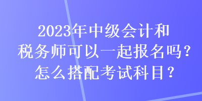 2023年中級(jí)會(huì)計(jì)和稅務(wù)師可以一起報(bào)名嗎？怎么搭配考試科目？