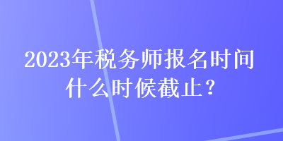 2023年稅務(wù)師報(bào)名時(shí)間什么時(shí)候截止？