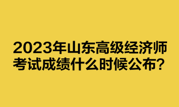 2023年山東高級經(jīng)濟(jì)師考試成績什么時(shí)候公布？