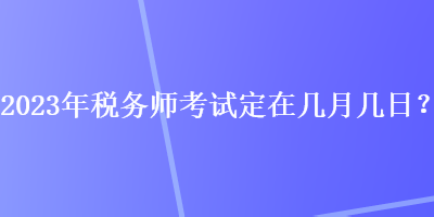 2023年稅務(wù)師考試定在幾月幾日？