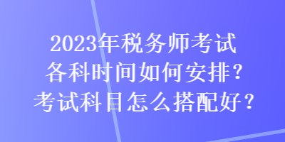 2023年稅務(wù)師考試各科時間如何安排？考試科目怎么搭配好？