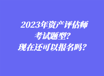 2023年資產(chǎn)評估師考試題型？現(xiàn)在還可以報名嗎？