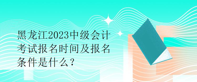 黑龍江2023中級會計(jì)考試報名時間及報名條件是什么？