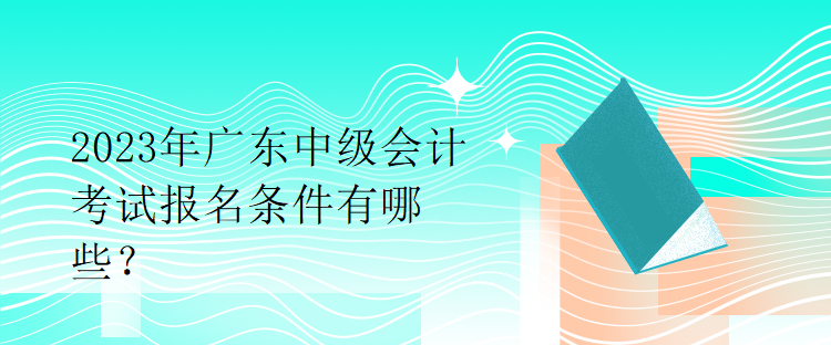 2023年廣東中級會計考試報名條件有哪些？