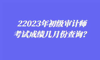 2023年初級(jí)審計(jì)師考試成績(jī)幾月份查詢？