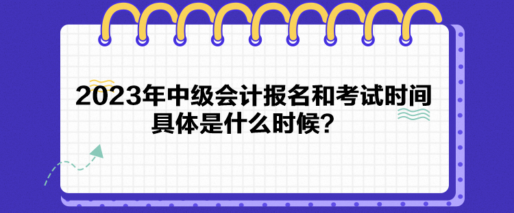 2023年中級會計報名和考試時間具體是什么時候？