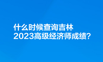 什么時(shí)候查詢吉林2023高級(jí)經(jīng)濟(jì)師成績(jī)？