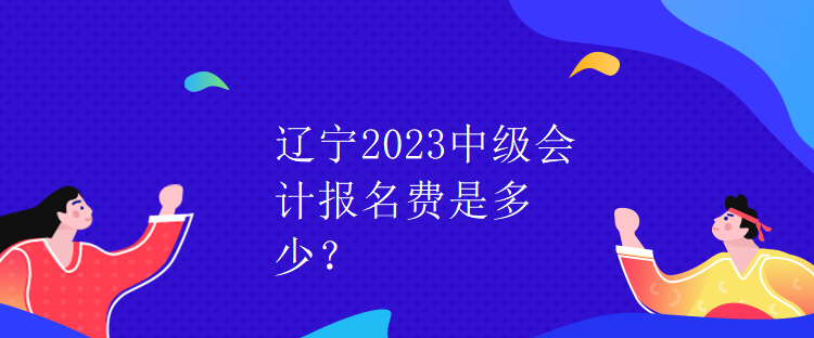 遼寧2023中級會計報名費是多少？