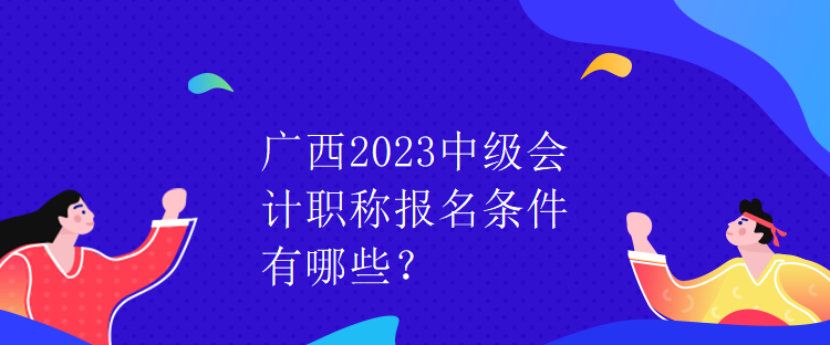 廣西2023中級會計職稱報名條件有哪些？