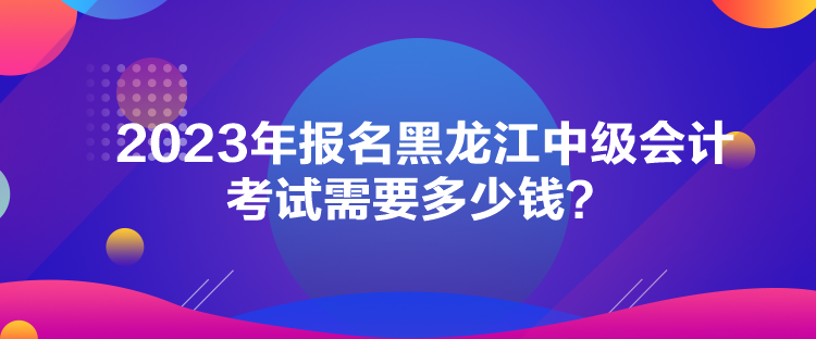 2023年報名黑龍江中級會計考試需要多少錢？