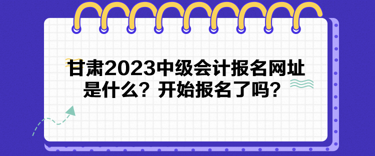 甘肅2023中級會計報名網(wǎng)址是什么？開始報名了嗎？