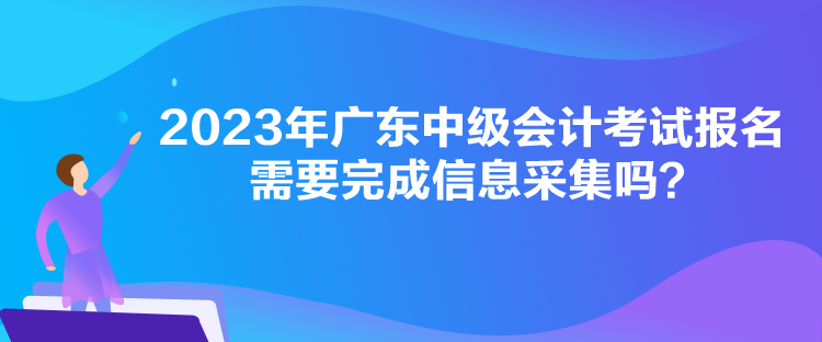 2023年廣東中級會計考試報名需要完成信息采集嗎？