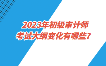 2023年初級審計師考試大綱變化有哪些？