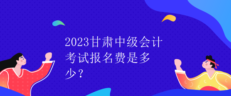 2023甘肅中級會計考試報名費是多少？