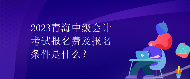 2023青海中級(jí)會(huì)計(jì)考試報(bào)名費(fèi)及報(bào)名條件是什么？