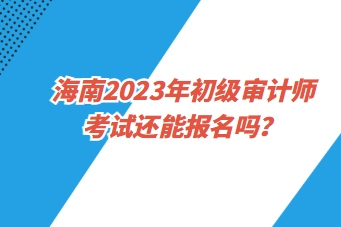 海南2023年初級(jí)審計(jì)師考試還能報(bào)名嗎？