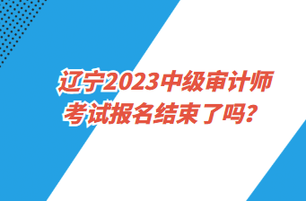 遼寧2023中級(jí)審計(jì)師考試報(bào)名截止了嗎？