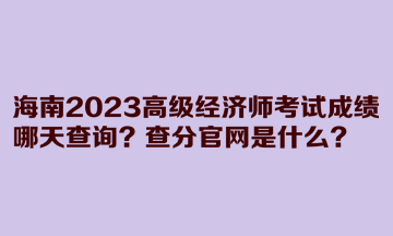 海南2023高級(jí)經(jīng)濟(jì)師考試成績(jī)哪天查詢？查分官網(wǎng)是什么？