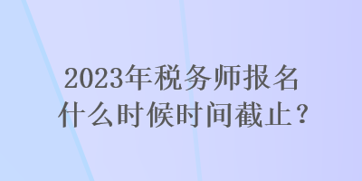 2023年稅務師報名什么時候時間截止？